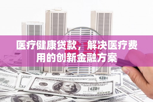 龙山医疗健康贷款，解决医疗费用的创新金融方案